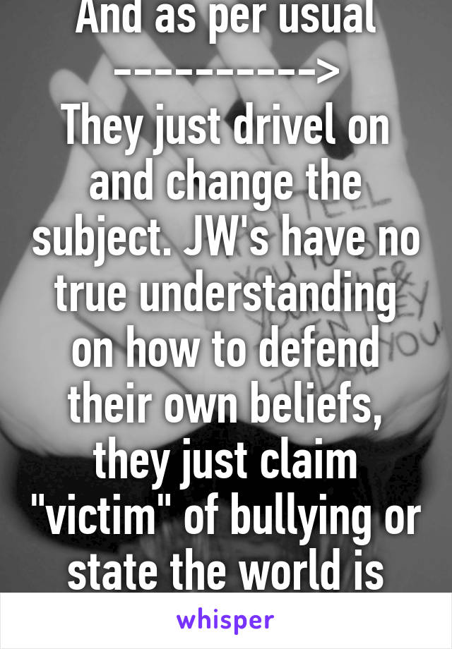 And as per usual ---------->
They just drivel on and change the subject. JW's have no true understanding on how to defend their own beliefs, they just claim "victim" of bullying or state the world is wicked. 