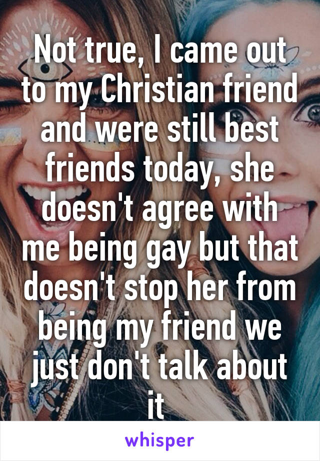 Not true, I came out to my Christian friend and were still best friends today, she doesn't agree with me being gay but that doesn't stop her from being my friend we just don't talk about it 