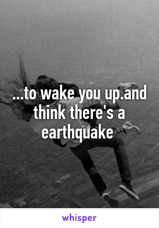 ...to wake you up.and think there's a earthquake 