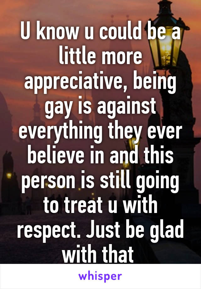 U know u could be a little more appreciative, being gay is against everything they ever believe in and this person is still going to treat u with respect. Just be glad with that 