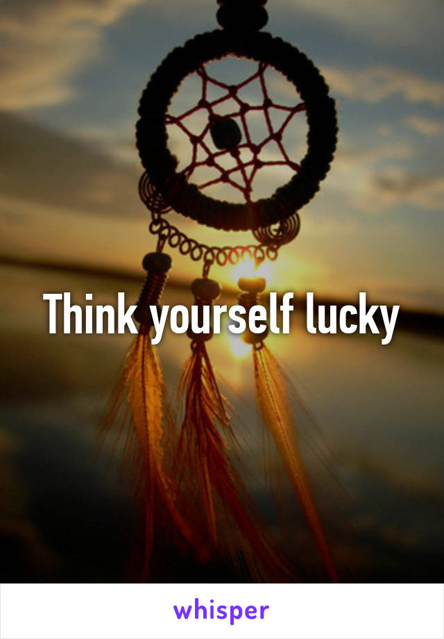 Think yourself lucky