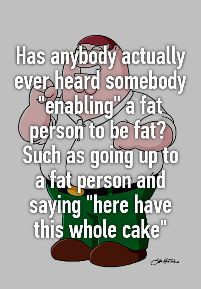 has-anybody-actually-ever-heard-somebody-enabling-a-fat-person-to-be