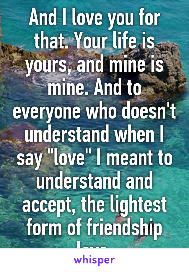 And I love you for that. Your life is yours, and mine is mine. And to everyone who doesn't understand when I say "love" I meant to understand and accept, the lightest form of friendship love.