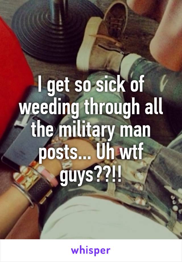 I get so sick of weeding through all the military man posts... Uh wtf guys??!!