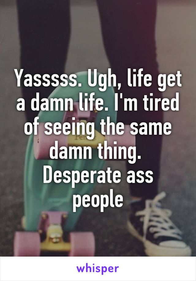 Yasssss. Ugh, life get a damn life. I'm tired of seeing the same damn thing. 
Desperate ass people