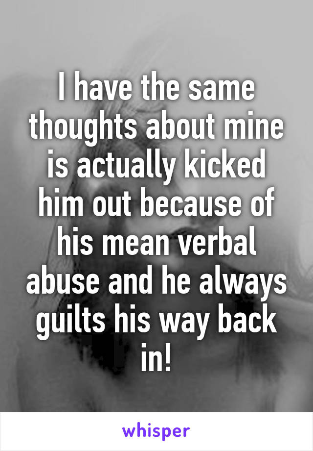 I have the same thoughts about mine is actually kicked him out because of his mean verbal abuse and he always guilts his way back in!