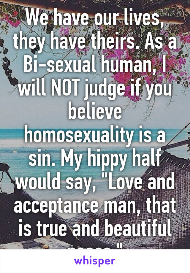 We have our lives, they have theirs. As a Bi-sexual human, I will NOT judge if you believe homosexuality is a sin. My hippy half would say, "Love and acceptance man, that is true and beautiful peace."