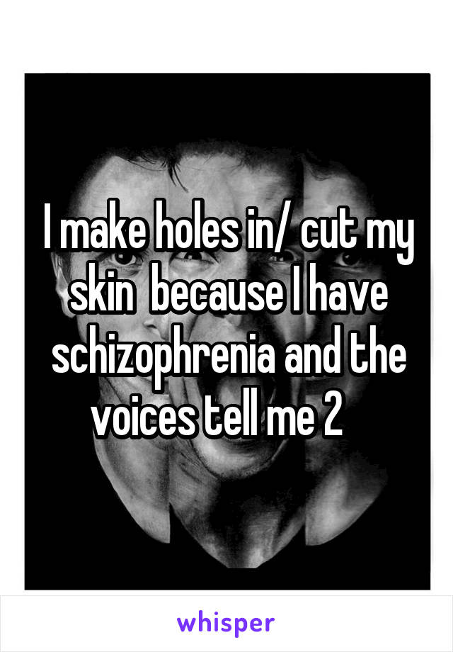 I make holes in/ cut my skin  because I have schizophrenia and the voices tell me 2   