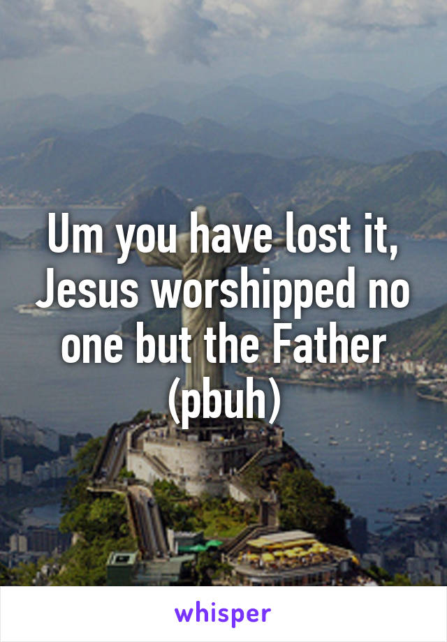 Um you have lost it, Jesus worshipped no one but the Father (pbuh)