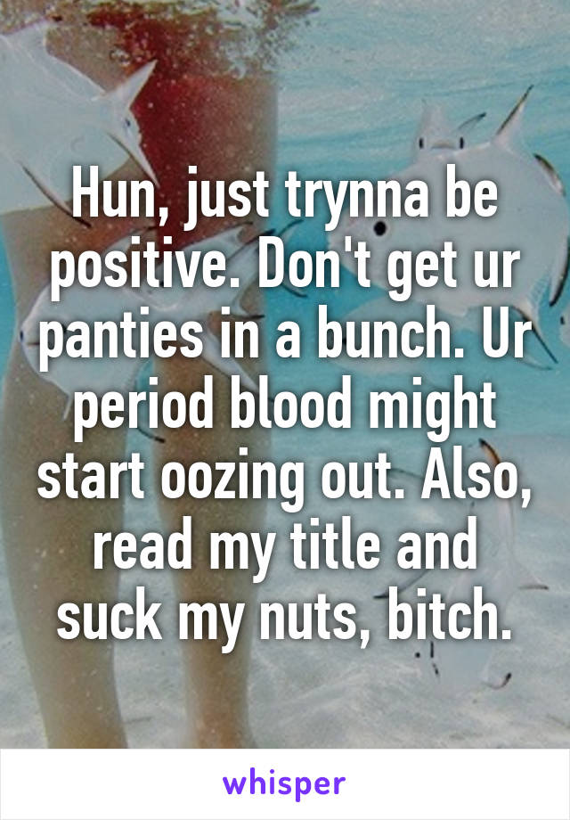 Hun, just trynna be positive. Don't get ur panties in a bunch. Ur period blood might start oozing out. Also, read my title and suck my nuts, bitch.