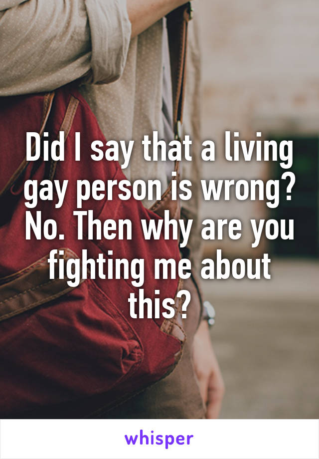 Did I say that a living gay person is wrong? No. Then why are you fighting me about this?