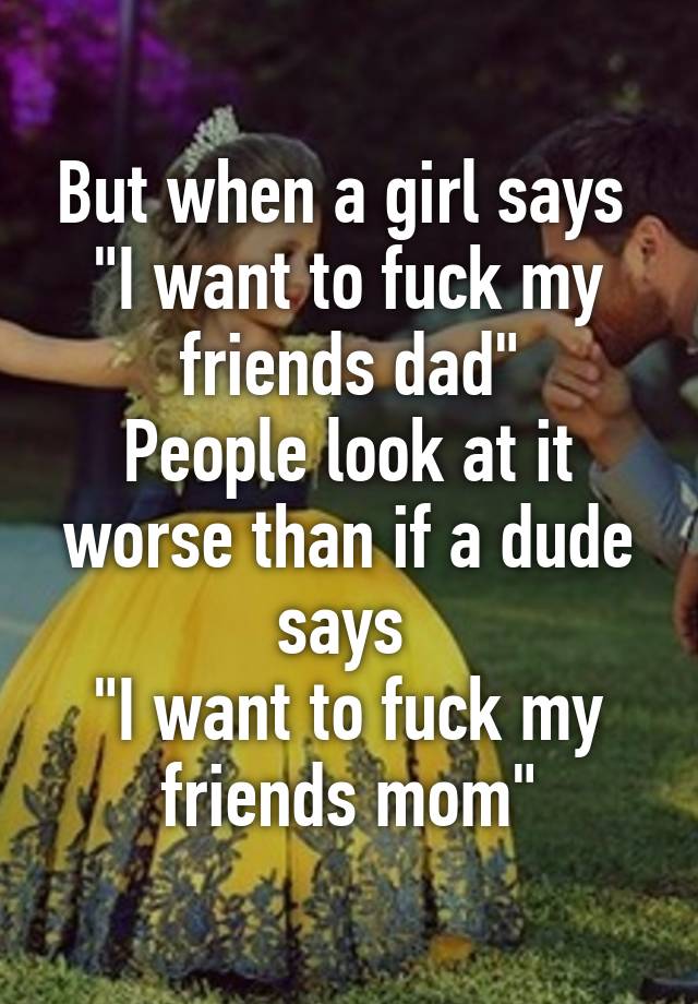 But When A Girl Says I Want To Fuck My Friends Dad People Look At It Worse Than If A Dude Says