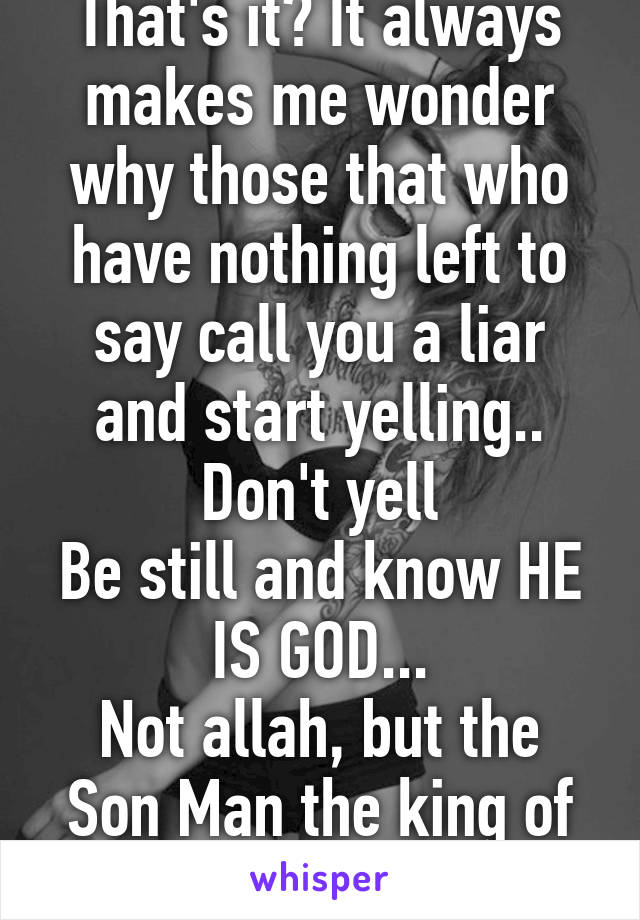 That's it? It always makes me wonder why those that who have nothing left to say call you a liar and start yelling..
Don't yell
Be still and know HE IS GOD...
Not allah, but the Son Man the king of kings Jesus