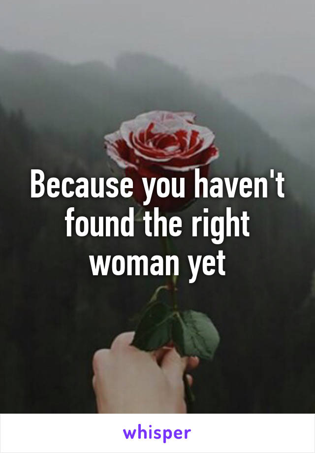 Because you haven't found the right woman yet