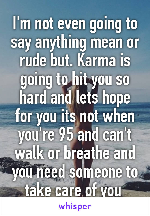 I'm not even going to say anything mean or rude but. Karma is going to hit you so hard and lets hope for you its not when you're 95 and can't walk or breathe and you need someone to take care of you 