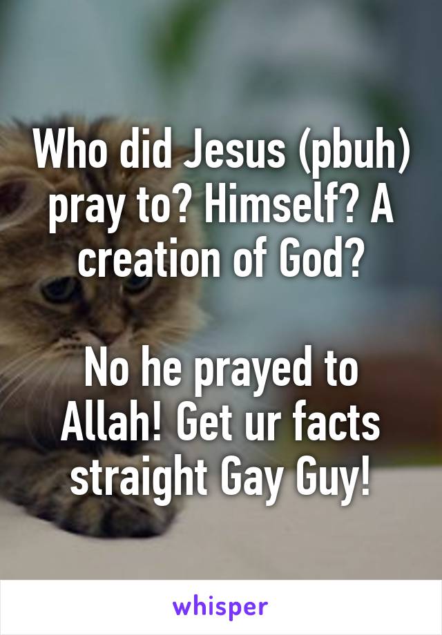 Who did Jesus (pbuh) pray to? Himself? A creation of God?

No he prayed to Allah! Get ur facts straight Gay Guy!