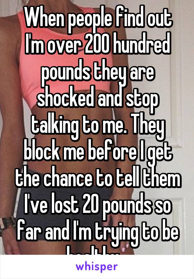 When people find out I'm over 200 hundred pounds they are shocked and stop talking to me. They block me before I get the chance to tell them I've lost 20 pounds so far and I'm trying to be healthy.  