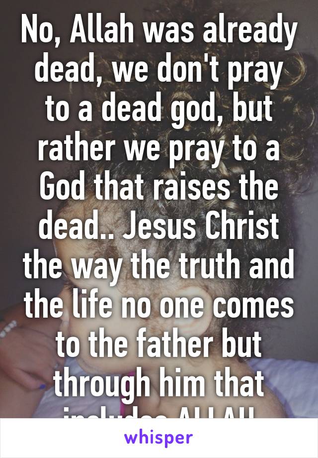 No, Allah was already dead, we don't pray to a dead god, but rather we pray to a God that raises the dead.. Jesus Christ the way the truth and the life no one comes to the father but through him that includes ALLAH