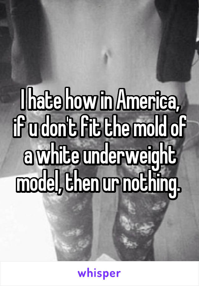 I hate how in America, if u don't fit the mold of a white underweight model, then ur nothing. 