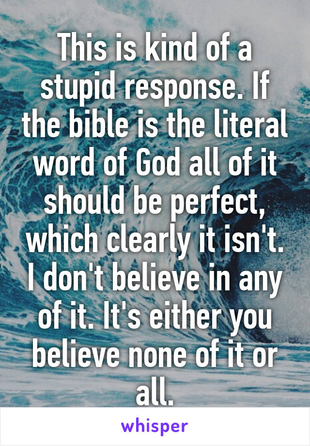 This is kind of a stupid response. If the bible is the literal word of God all of it should be perfect, which clearly it isn't. I don't believe in any of it. It's either you believe none of it or all.