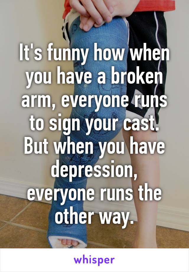 It's funny how when you have a broken arm, everyone runs to sign your cast.
But when you have depression,
everyone runs the other way.