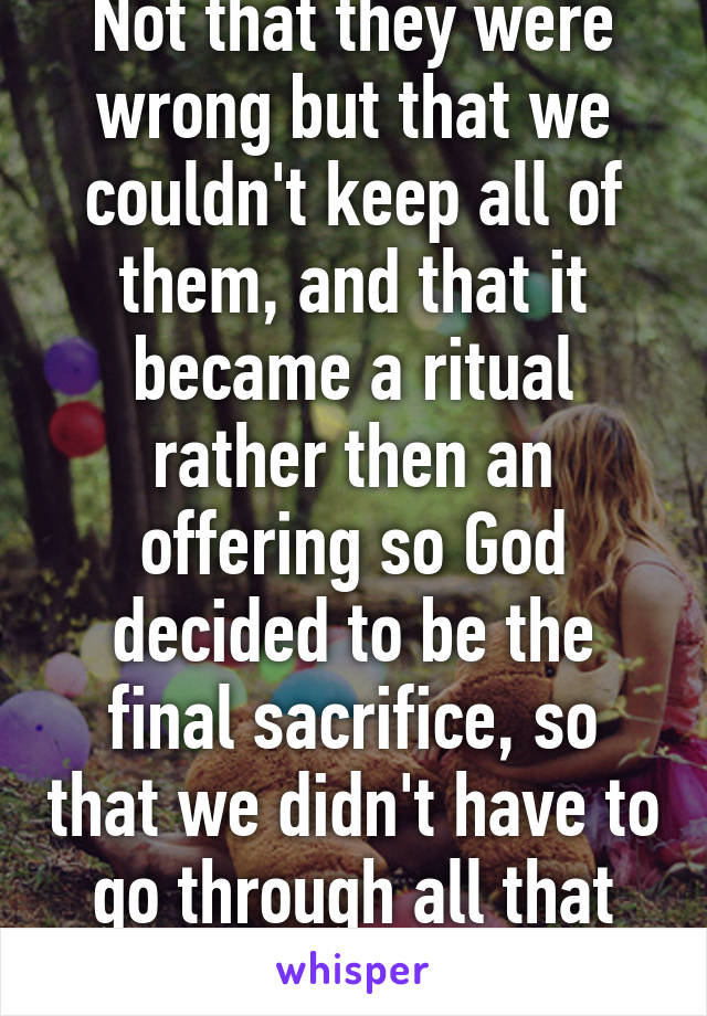 Not that they were wrong but that we couldn't keep all of them, and that it became a ritual rather then an offering so God decided to be the final sacrifice, so that we didn't have to go through all that hoopla. 1 door for all