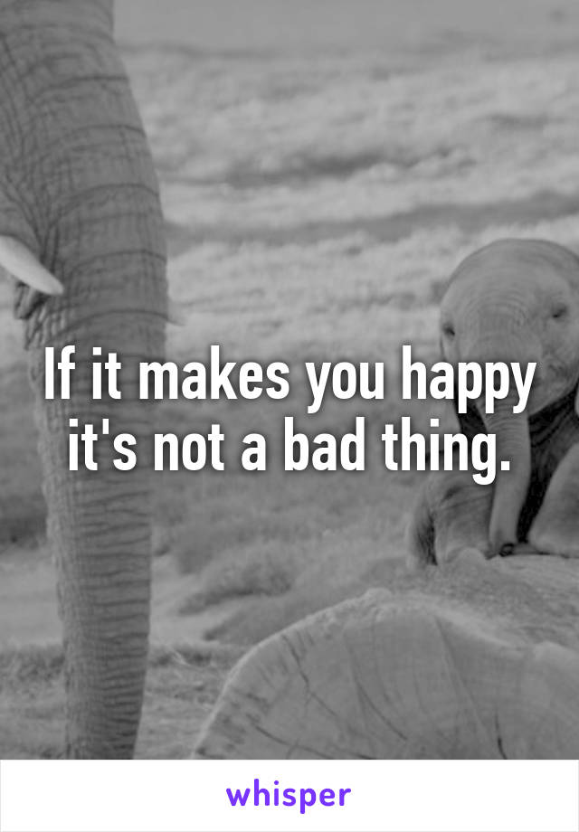If it makes you happy it's not a bad thing.
