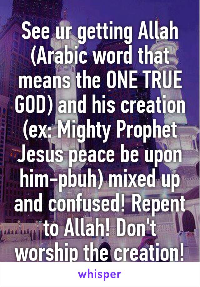 See ur getting Allah (Arabic word that means the ONE TRUE GOD) and his creation (ex: Mighty Prophet Jesus peace be upon him-pbuh) mixed up and confused! Repent to Allah! Don't worship the creation!