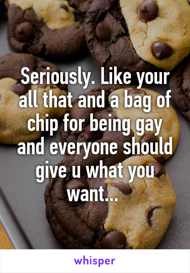 Seriously. Like your all that and a bag of chip for being gay and everyone should give u what you want... 