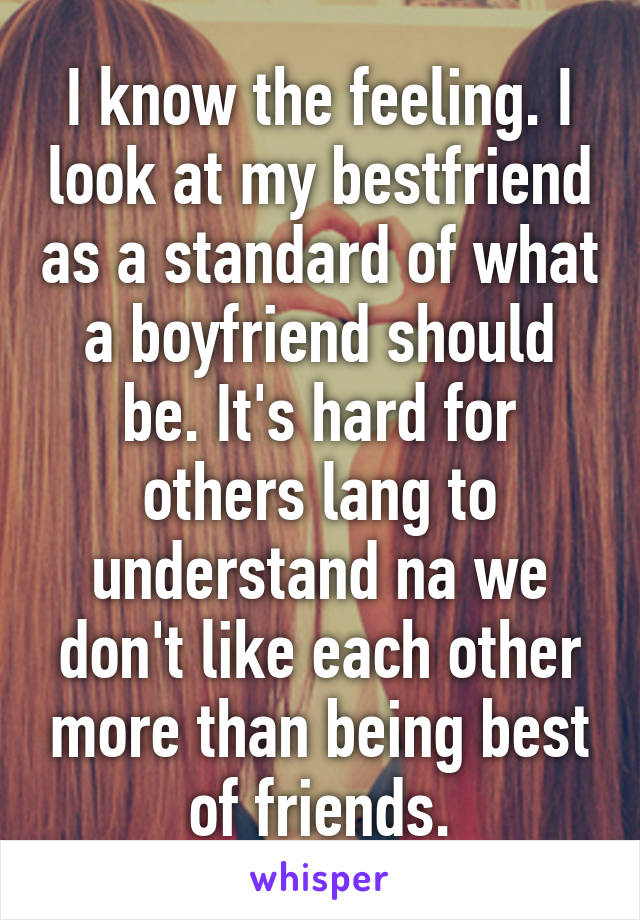 I know the feeling. I look at my bestfriend as a standard of what a boyfriend should be. It's hard for others lang to understand na we don't like each other more than being best of friends.