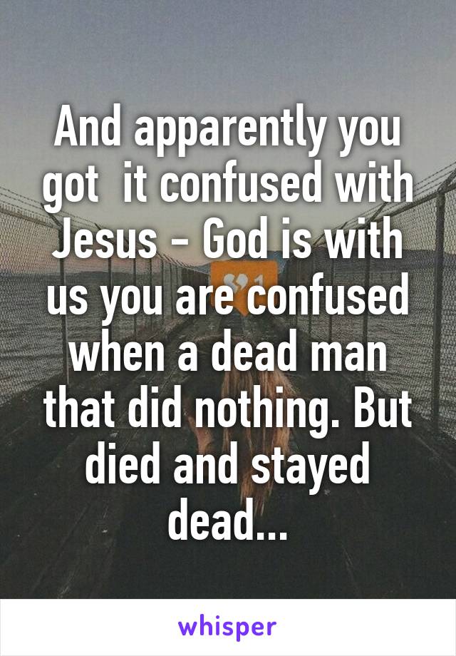 And apparently you got  it confused with Jesus - God is with us you are confused when a dead man that did nothing. But died and stayed dead...