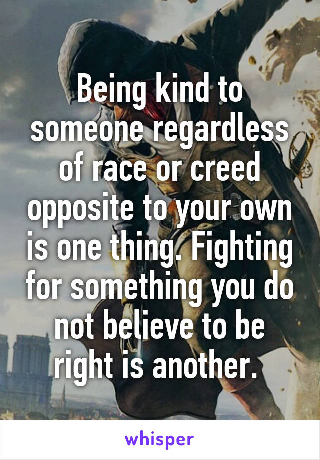 Being kind to someone regardless of race or creed opposite to your own is one thing. Fighting for something you do not believe to be right is another. 