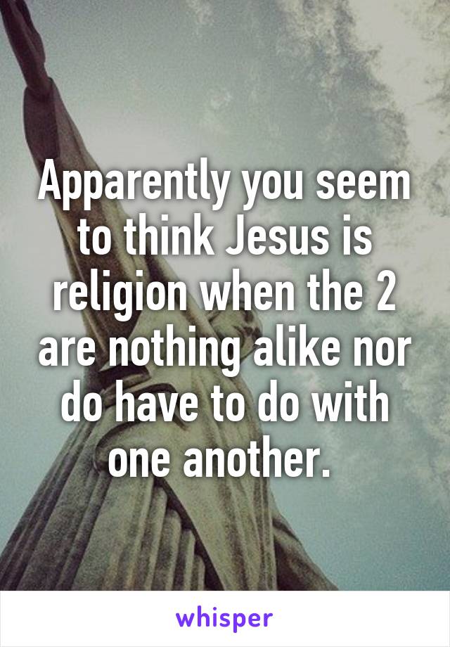 Apparently you seem to think Jesus is religion when the 2 are nothing alike nor do have to do with one another. 