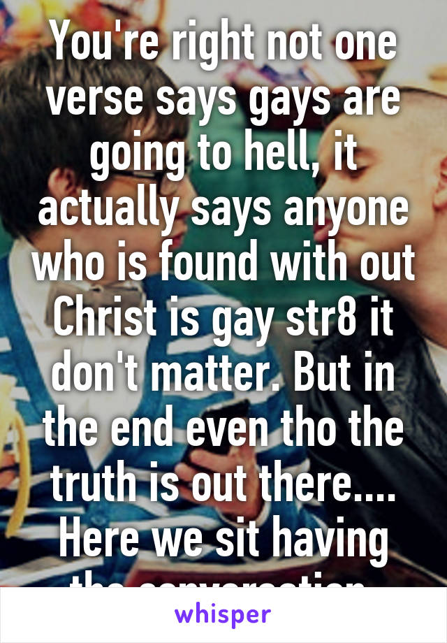 You're right not one verse says gays are going to hell, it actually says anyone who is found with out Christ is gay str8 it don't matter. But in the end even tho the truth is out there.... Here we sit having the conversation 