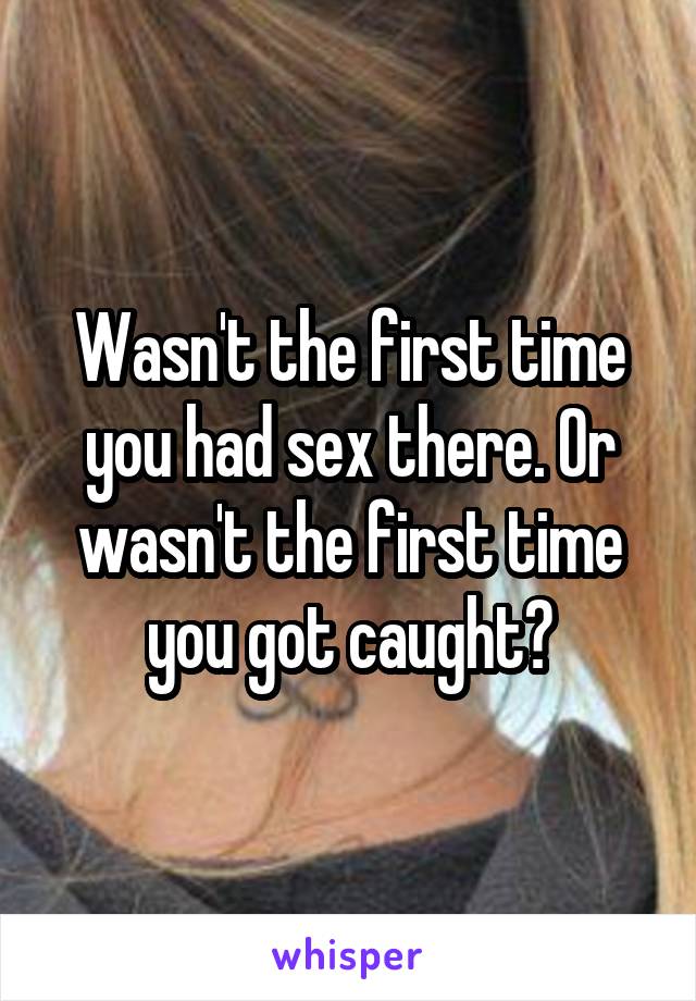 Wasn't the first time you had sex there. Or wasn't the first time you got caught?