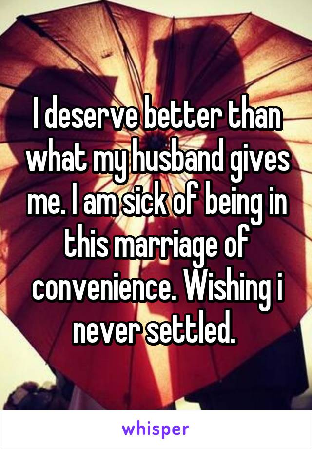 I deserve better than what my husband gives me. I am sick of being in this marriage of convenience. Wishing i never settled. 