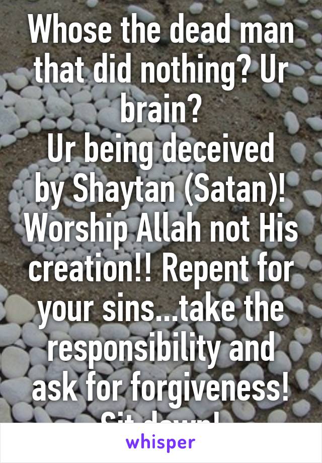 Whose the dead man that did nothing? Ur brain?
Ur being deceived by Shaytan (Satan)! Worship Allah not His creation!! Repent for your sins...take the responsibility and ask for forgiveness! Sit down!