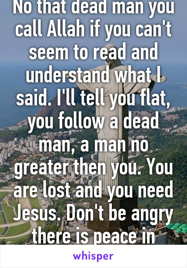 No that dead man you call Allah if you can't seem to read and understand what I said. I'll tell you flat, you follow a dead man, a man no greater then you. You are lost and you need Jesus. Don't be angry there is peace in Jesus