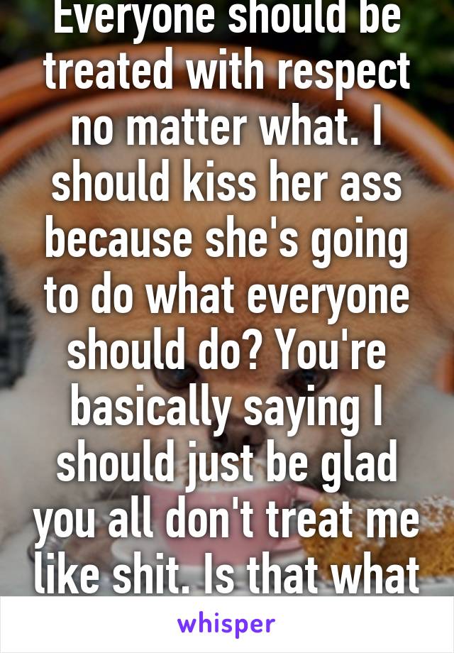 Everyone should be treated with respect no matter what. I should kiss her ass because she's going to do what everyone should do? You're basically saying I should just be glad you all don't treat me like shit. Is that what you people are?