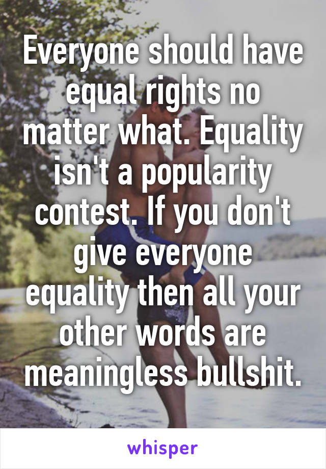 Everyone should have equal rights no matter what. Equality isn't a popularity contest. If you don't give everyone equality then all your other words are meaningless bullshit. 