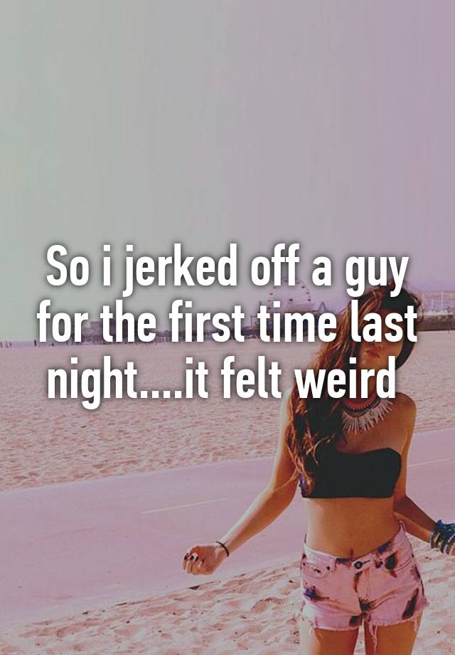So I Jerked Off A Guy For The First Time Last Night It Felt Weird