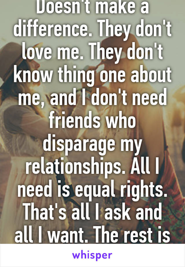 Doesn't make a difference. They don't love me. They don't know thing one about me, and I don't need friends who disparage my relationships. All I need is equal rights. That's all I ask and all I want. The rest is meaningless. 