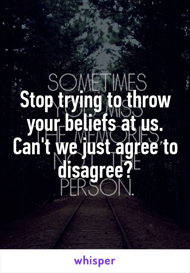 Stop trying to throw your beliefs at us. Can't we just agree to disagree?