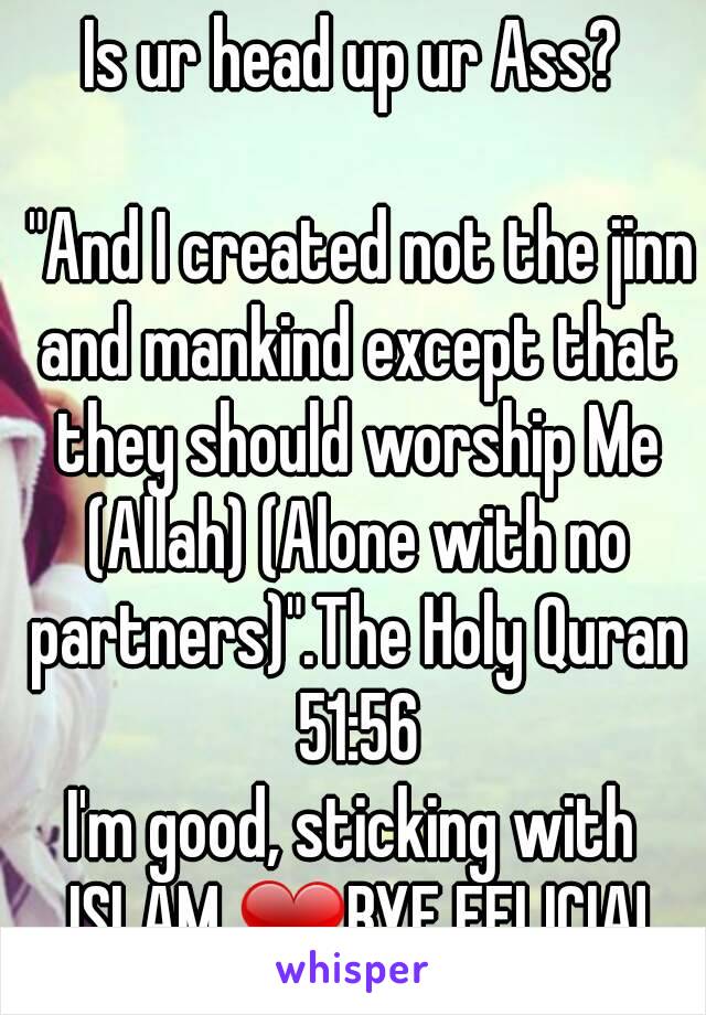 Is ur head up ur Ass?

 "And I created not the jinn and mankind except that they should worship Me (Allah) (Alone with no partners)".The Holy Quran 51:56
I'm good, sticking with ISLAM ❤BYE FELICIA!

