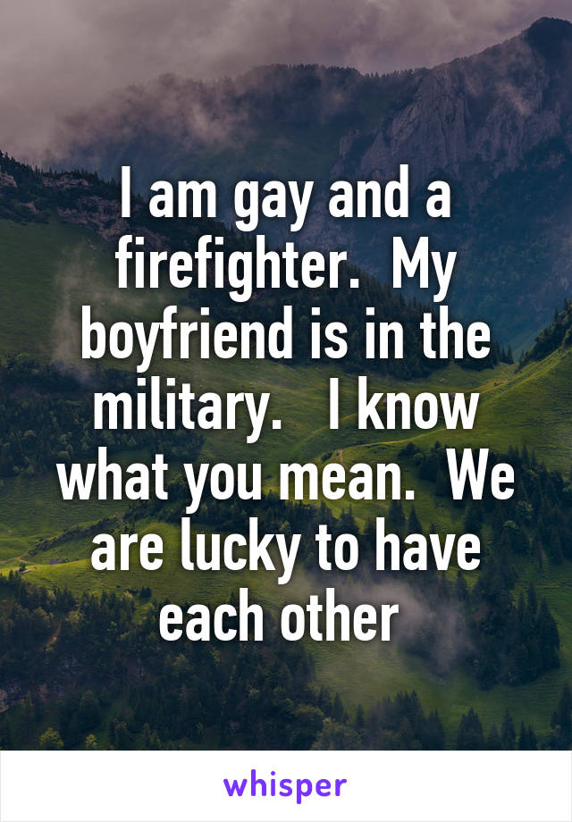 I am gay and a firefighter.  My boyfriend is in the military.   I know what you mean.  We are lucky to have each other 