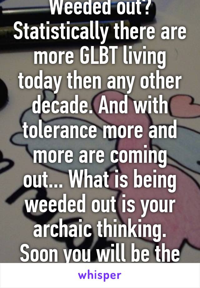 Weeded out? Statistically there are more GLBT living today then any other decade. And with tolerance more and more are coming out... What is being weeded out is your archaic thinking. Soon you will be the way of the dinosaur.