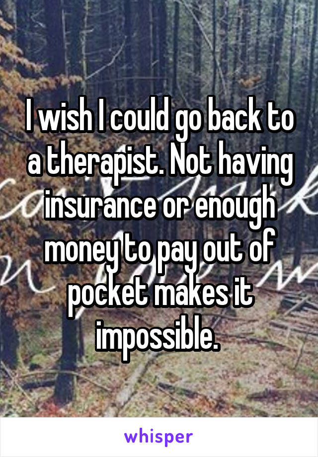 I wish I could go back to a therapist. Not having insurance or enough money to pay out of pocket makes it impossible. 