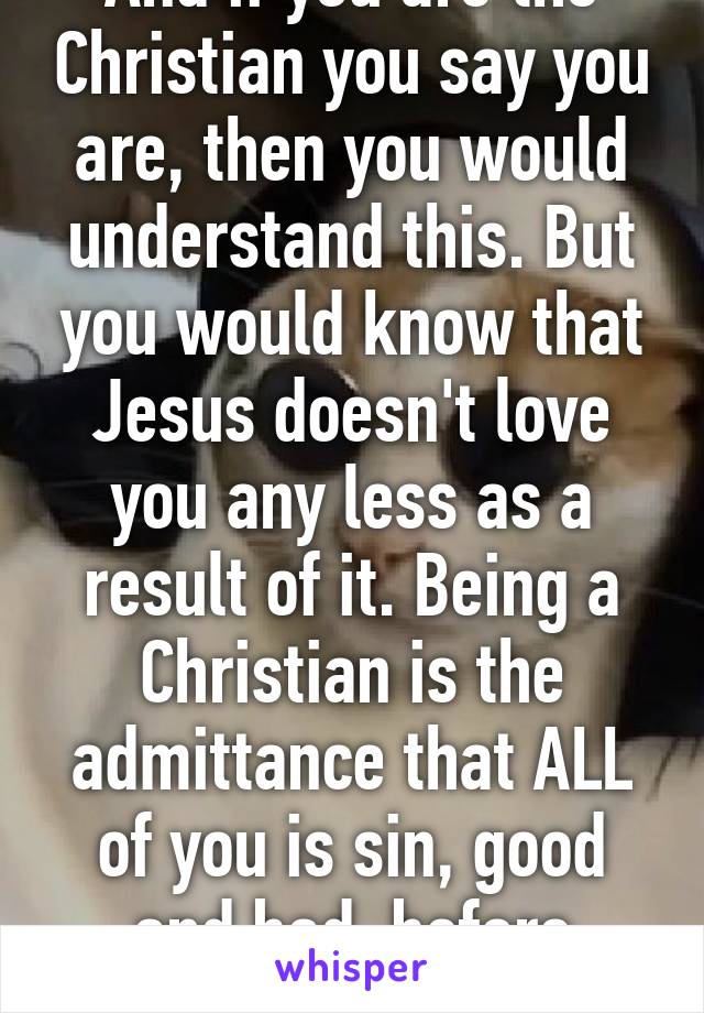 And if you are the Christian you say you are, then you would understand this. But you would know that Jesus doesn't love you any less as a result of it. Being a Christian is the admittance that ALL of you is sin, good and bad, before Christ