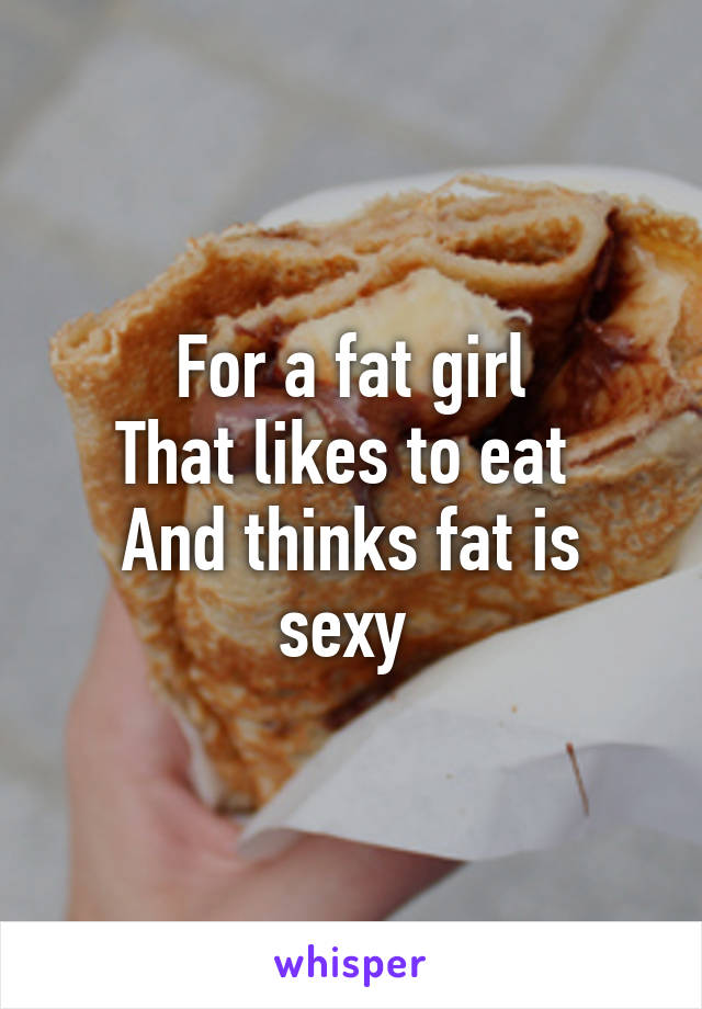 For a fat girl
That likes to eat 
And thinks fat is sexy 