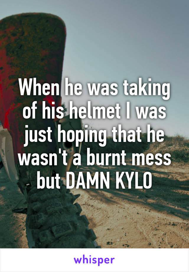 When he was taking of his helmet I was just hoping that he wasn't a burnt mess but DAMN KYLO